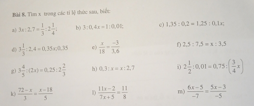 Tìm x trong các tỉ lệ thức sau, biết: 
a) 3x:2,7= 1/3 :2 1/4 ; b) 3:0,4x=1:0,01; c) 1,35:0.2=1,25:0.1x; 
d) 3 1/3 :2,4=0,35x; 0,35 e)  x/18 = (-3)/3.6  f) 2,5:7,5=x:3,5
g) 3 4/5 :(2x)=0,25:2 2/3  h) 0,3:x=x:2,7 i) 2 1/2 :0,01=0,75:( 3/4 x)
k)  (72-x)/3 = (x-18)/5  1)  (11x-2)/7x+5 = 11/8  m)  (6x-5)/-7 = (5x-3)/-5 