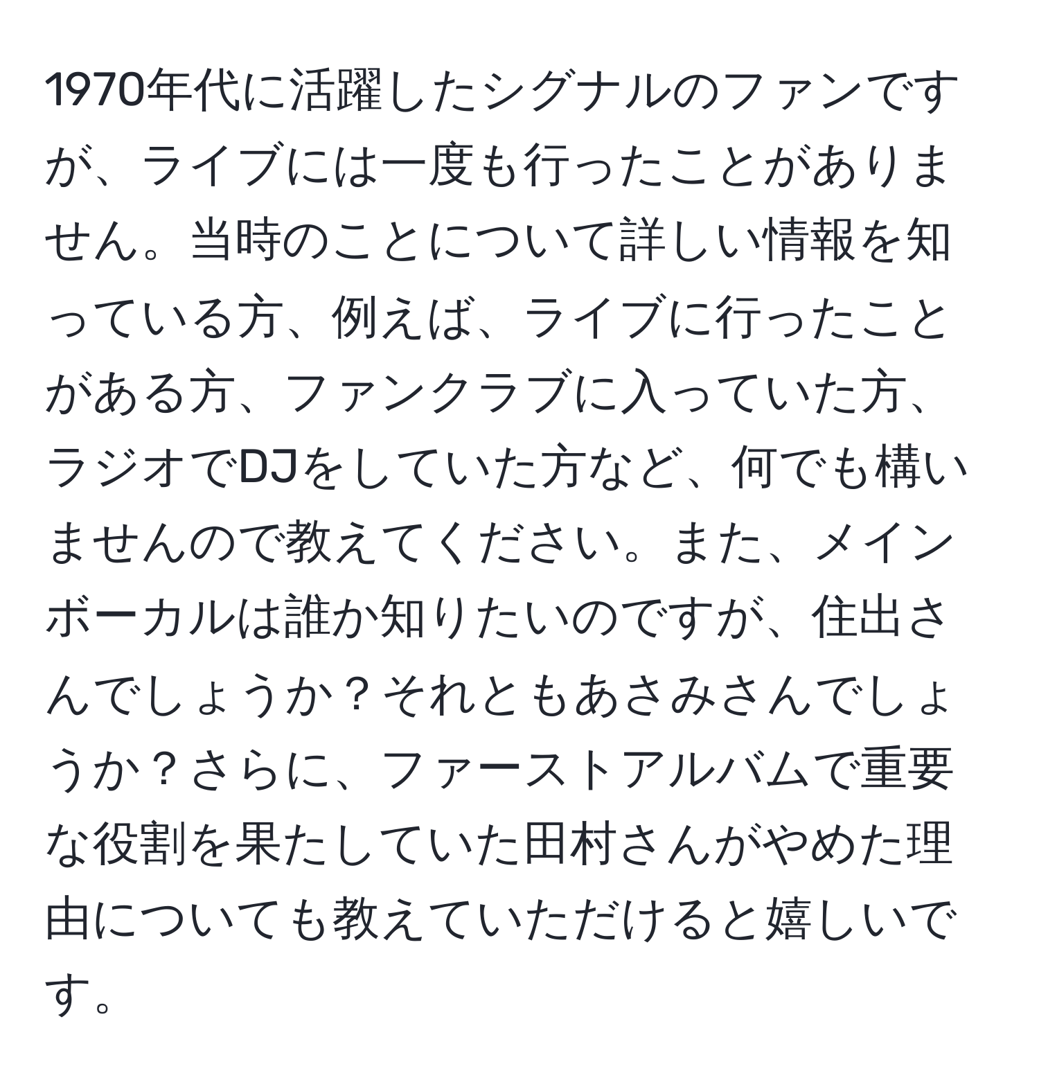 1970年代に活躍したシグナルのファンですが、ライブには一度も行ったことがありません。当時のことについて詳しい情報を知っている方、例えば、ライブに行ったことがある方、ファンクラブに入っていた方、ラジオでDJをしていた方など、何でも構いませんので教えてください。また、メインボーカルは誰か知りたいのですが、住出さんでしょうか？それともあさみさんでしょうか？さらに、ファーストアルバムで重要な役割を果たしていた田村さんがやめた理由についても教えていただけると嬉しいです。