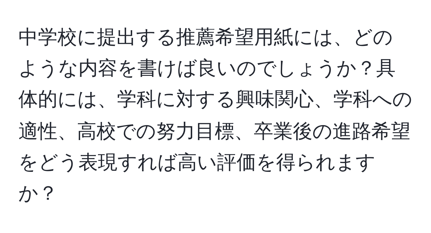 中学校に提出する推薦希望用紙には、どのような内容を書けば良いのでしょうか？具体的には、学科に対する興味関心、学科への適性、高校での努力目標、卒業後の進路希望をどう表現すれば高い評価を得られますか？