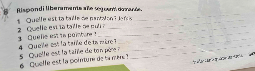 Rispondi liberamente alle seguenti domande. 
1 Quelle est ta taille de pantalon ? Je fais 
_ 
2 Quelle est ta taille de pull ? 
3 Quelle est ta pointure ? 
4 Quelle est la taille de ta mère ?_ 
_ 
5 Quelle est la taille de ton père ? 
_ 
trois-cent-quarante-trois 343
6 Quelle est la pointure de ta mère ?