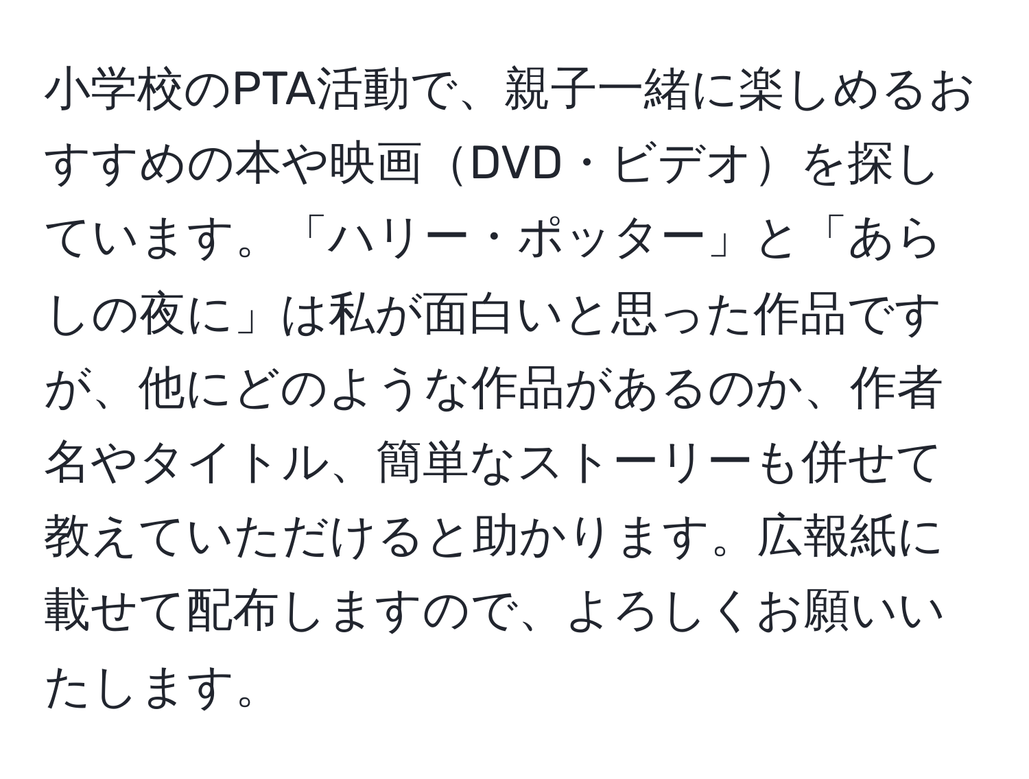 小学校のPTA活動で、親子一緒に楽しめるおすすめの本や映画DVD・ビデオを探しています。「ハリー・ポッター」と「あらしの夜に」は私が面白いと思った作品ですが、他にどのような作品があるのか、作者名やタイトル、簡単なストーリーも併せて教えていただけると助かります。広報紙に載せて配布しますので、よろしくお願いいたします。