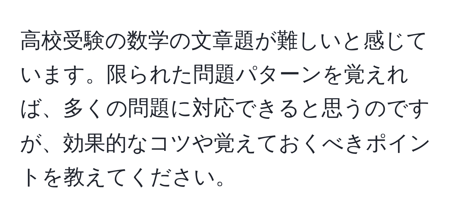 高校受験の数学の文章題が難しいと感じています。限られた問題パターンを覚えれば、多くの問題に対応できると思うのですが、効果的なコツや覚えておくべきポイントを教えてください。