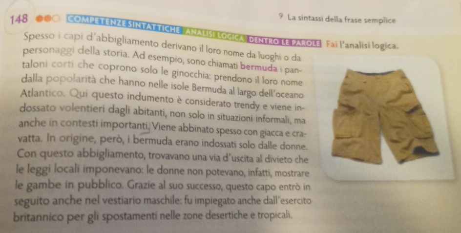 La sintassi della frase semplice 
148 #●○ COMPETENZE SINTATTICHE ANALISI LOGICA DENTRO LE PAROLE Fai l'analisi logica. 
Spesso i capi d'abbigliamento derivano il loro nome da luoghi o da 
personaggi della storia. Ad esempio, sono chiamati bermuda i pan- 
taloni corti che coprono solo le ginocchia: prendono il loro nome 
dalla popolarità che hanno nelle isole Bermuda al largo dell'oceano 
Atlantico. Qui questo indumento è considerato trendy e viene in- 
dossato volentieri dagli abitanti, non solo in situazioni informali, ma 
anche in contesti importanti, Viene abbinato spesso con giacca e cra- 
vatta. In origine, però, i bermuda erano indossati solo dalle donne. 
Con questo abbigliamento, trovavano una via d’uscita al divieto che 
le leggi locali imponevano: le donne non potevano, infatti, mostrare 
le gambe in pubblico. Grazie al suo successo, questo capo entrò in 
seguito anche nel vestiario maschile: fu impiegato anche dall’esercito 
britannico per gli spostamenti nelle zone desertiche e tropicali.