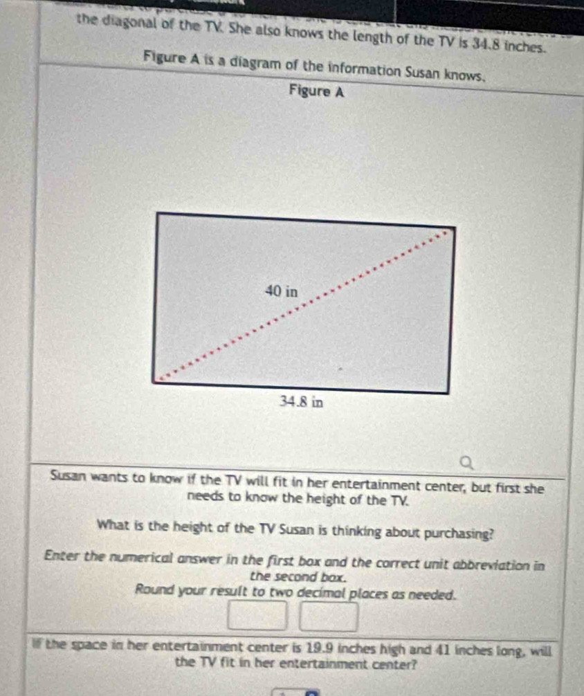 the diagonal of the TV. She also knows the length of the TV is 34.8 inches. 
Figure A is a diagram of the information Susan knows, 
Figure A 
Susan wants to know if the TV will fit in her entertainment center, but first she 
needs to know the height of the TV. 
What is the height of the TV Susan is thinking about purchasing? 
Enter the numerical answer in the first box and the correct unit abbreviation in 
the second box. 
Round your result to two decimal places as needed. 
If the space in her entertainment center is 19.9 inches high and 41 inches long, will 
the TV fit in her entertainment center?