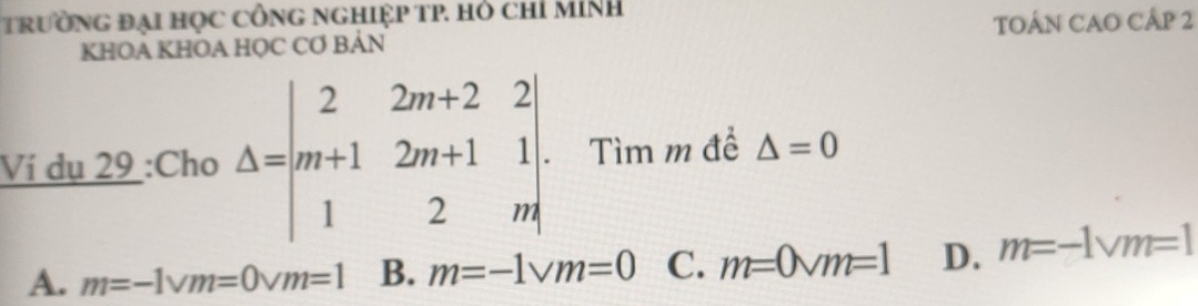 tTrườNG đạI HọC CÔNG nGHiệP TP. Hỏ chỉ MíNh
KHOA KHOA HỌC CƠ BẢN TOÁN CAO CÁp 2
Ví dụ 29 :Cho Delta =beginvmatrix 2&2m+2&2 m+1&2m+1&1 1&2&mendvmatrix. Tìm m để △ =0
A. m=-1vm=0vm=1 B. m=-1vm=0 C. m=0vm=1 D. m=-1vm=1