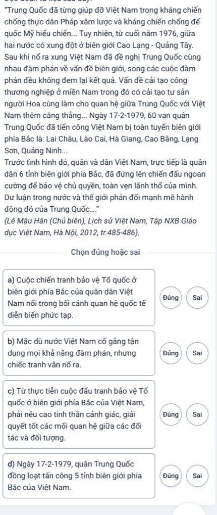 "Trung Quốc đã từng giúp đỡ Việt Nam trong kháng chiến
chống thực dân Pháp xâm lược và kháng chiến chống đế
quốc Mỹ hiếu chiến... Tuy nhiên, từ cuối năm 1976, giữa
hai nước có xung đột ở biên giới Cao Lạng - Quảng Tây.
Sau khi nổ ra xung Việt Nam đã đề nghị Trung Quốc cùng
nhau đàm phán về vấn đề biên giới, song các cuộc đàm
phán đều không đem lại kết quả. Vấn đề cải tạo công
thương nghiệp ở miền Nam trong đó có cải tạo tư sản
người Hoa cùng làm cho quan hệ giữa Trung Quốc với Việt
Nam thêm căng thẳng... Ngày 17-2-1979, 60 vạn quân
Trung Quốc đã tiến công Việt Nam bị toàn tuyến biên giới
phía Bắc là: Lai Châu, Lào Cai, Hà Giang, Cao Bằng, Lạng
Sơn, Quáng Ninh...
Trước tình hình đó, quân và dân Việt Nam, trực tiếp là quân
dân 6 tỉnh biên giới phía Bắc, đã đứng lên chiến đấu ngoan
cường để bảo vệ chủ quyền, toàn vẹn lãnh thổ của mình.
Dư luận trong nước và thế giới phản đối mạnh mẽ hành
động đó của Trung Quốc....''
(Lê Mậu Hân (Chủ biên), Lịch sử Việt Nam, Tập NXB Giáo
dục Việt Nam, Hà Nội, 2012, tr.485-486).
Chọn đúng hoặc sai
a) Cuộc chiến tranh bảo vệ Tổ quốc ở
biên giới phía Bắc của quân dân Việt Đúng Sai
Nam nổi trong bối cảnh quan hệ quốc tế
diễn biến phức tạp.
b) Mặc dù nước Việt Nam cố gắng tận
dụng mọi khả năng đàm phán, nhưng Đúng Sai
chiếc tranh vẫn nổ ra.
c) Từ thực tiễn cuộc đấu tranh bảo vệ Tổ
quốc ở biên giới phía Bắc của Việt Nam,
phải nêu cao tinh thần cảnh giác, giải Đúng Sai
quyết tốt các mối quan hệ giữa các đối
tác và đối tượng.
d) Ngày 17-2-1979, quân Trung Quốc
đồng loạt tấn công 5 tỉnh biên giới phía Đúng Sai
Bắc của Việt Nam.