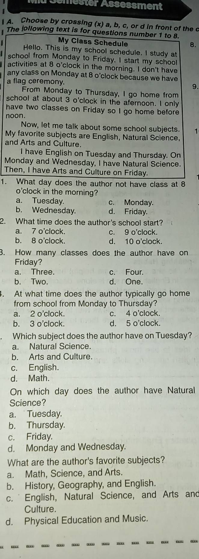 # Semester Assessment
A. Choose by crossing (x) a, b, c, or d in front of the c
The following text is for questions number 1 to 8.
My Class Schedule
8.
B Hello. This is my school schedule. I study at
school from Monday to Friday. I start my school
activities at 8 o'clock in the morning. I don't have
any class on Monday at 8 o’clock because we have
a flag ceremony. 9.
From Monday to Thursday, I go home from
school at about 3 o'clock in the afernoon. I only
have two classes on Friday so I go home before
noon.
Now, let me talk about some school subjects. 1
My favorite subjects are English, Natural Science,
and Arts and Culture.
I have English on Tuesday and Thursday. On
Monday and Wednesday, I have Natural Science.
Then, I have Arts and Culture on Friday.
1. What day does the author not have class at 8
o'clock in the morning?
a. Tuesday. c. Monday.
b. Wednesday. d. Friday.
2. What time does the author's school start?
a. 7 o’clock. c. 9 o'clock.
b. 8 o'clock. d. 10 o'clock.
3. How many classes does the author have on
Friday?
a. Three. c. Four.
b. Two. d. One.
4. At what time does the author typically go home
from school from Monday to Thursday?
a. 2 o'clock. c. 4 o'clock.
b. 3 o'clock. d. 5 o'clock.
Which subject does the author have on Tuesday?
a. Natural Science.
b. Arts and Culture.
c. English.
d. Math.
On which day does the author have Natural
Science?
a. Tuesday.
b. Thursday.
c. Friday.
d. Monday and Wednesday.
What are the author's favorite subjects?
a. Math, Science, and Arts.
b. History, Geography, and English.
c. * English, Natural Science, and Arts and
Culture.
d. Physical Education and Music.