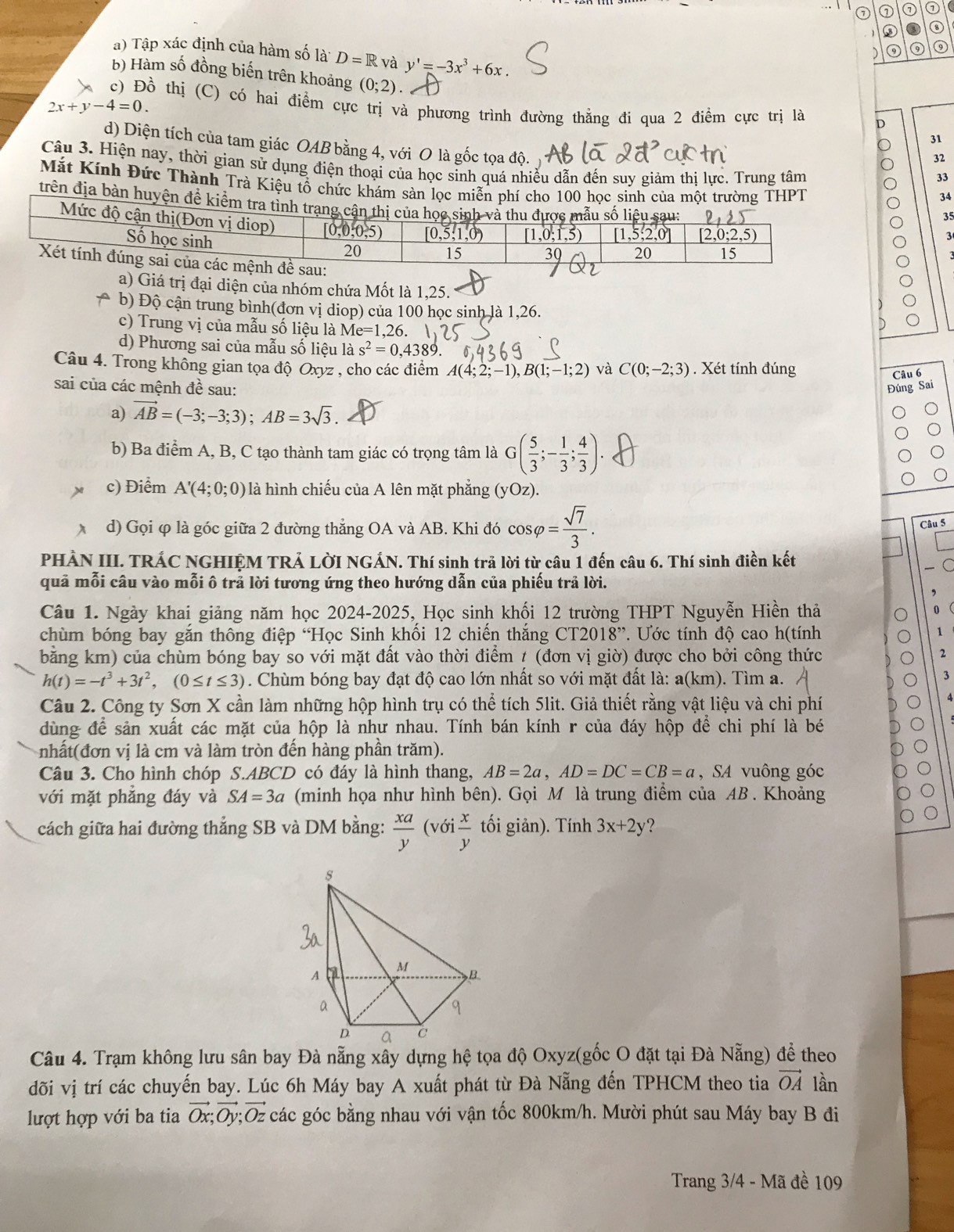 ⑦ ① ⑦ ①
③
a) Tập xác định của hàm số là D=R và y'=-3x^3+6x.
) ⑨ ⑨
b) Hàm số đồng biến trên khoảng (0;2)
c) Đồ thị (C) có hai điểm cực trị và phương trình đường thẳng đi qua 2 điểm cực trị là D
2x+y-4=0.

d) Diện tích của tam giác OAB bằng 4, với O là gốc tọa độ.
32
Câu 3. Hiện nay, thời gian sử dụng điện thoại của học sinh quá nhiều dẫn đến suy giảm thị lực. Trung tâm
33
Mắt Kính Đức Thành Trà Kiệu tổ chức khám sản lọc miễn phí cho 100 học sinh của một trường THPT
34
trên địa bàn huyện để kiểm t3
35
a) Giá trị đại diện của nhóm chứa Mốt là 1,25.
A b) Độ cận trung bình(đơn vị diop) của 100 học sinh là 1,26.
c) Trung vị của mẫu số liệu là Me=1,26.
d) Phương sai của mẫu số liệu là s^2=0,4389.
Câu 4. Trong không gian tọa độ Oxyz , cho các điểm A(4;2;-1),B(1;-1;2) và C(0;-2;3) Xét tính đúng
Câu 6
sai của các mệnh đề sau: Đúng Sai
a) vector AB=(-3;-3;3);AB=3sqrt(3).
b) Ba điểm A, B, C tạo thành tam giác có trọng tâm là G( 5/3 ;- 1/3 ; 4/3 ).
c) Điểm A'(4;0;0) là hình chiếu của A lên mặt phẳng (yOz)
Câu 5
d) Gọi φ là góc giữa 2 đường thẳng OA và AB. Khi đó cos varphi = sqrt(7)/3 . ∈fty
PHÀN III. TRÁC NGHIỆM TRẢ LỜI NGÁN. Thí sinh trã lời từ câu 1 đến câu 6. Thí sinh điền kết
quả mỗi câu vào mỗi ô trả lời tương ứng theo hướng dẫn của phiếu trả lời.
Câu 1. Ngày khai giảng năm học 2024-2025, Học sinh khối 12 trường THPT Nguyễn Hiền thả
chùm bóng bay gắn thông điệp “Học Sinh khối 12 chiến thắng CT2018'' * Ước tính độ cao h(tính
bằng km) của chùm bóng bay so với mặt đất vào thời điểm / (đơn vị giờ) được cho bởi công thức
2
h(t)=-t^3+3t^2,(0≤ t≤ 3). Chùm bóng bay đạt độ cao lớn nhất so với mặt đất là: a(km). Tìm a.
3
Câu 2. Công ty Sơn X cần làm những hộp hình trụ có thể tích 5lit. Giả thiết rằng vật liệu và chi phí
dùng để sản xuất các mặt của hộp là như nhau. Tính bán kính r của đáy hộp để chi phí là bé
nhất(đơn vị là cm và làm tròn đến hàng phần trăm).
Câu 3. Cho hình chóp S.ABCD có đáy là hình thang, AB=2a,AD=DC=CB=a , SA vuông góc
với mặt phẳng đáy và SA=3a (minh họa như hình bên). Gọi M là trung điểm của AB . Khoảng
cách giữa hai đường thẳng SB và DM bằng:  xa/y ( 6i x/y  tối giản). Tính 3x+2y ?
Câu 4. Trạm không lưu sân bay Đà nẵng xây dựng hệ tọa độ Oxyz(gốc O đặt tại Đà Nẵng) để theo
đõi vị trí các chuyến bay. Lúc 6h Máy bay A xuất phát từ Đà Nẵng đến TPHCM theo tia vector OA lần
lượt hợp với ba tia vector Ox;vector Oy;vector Oz các góc bằng nhau với vận tốc 800km/h. Mười phút sau Máy bay B đi
Trang 3/4 - Mã đề 109