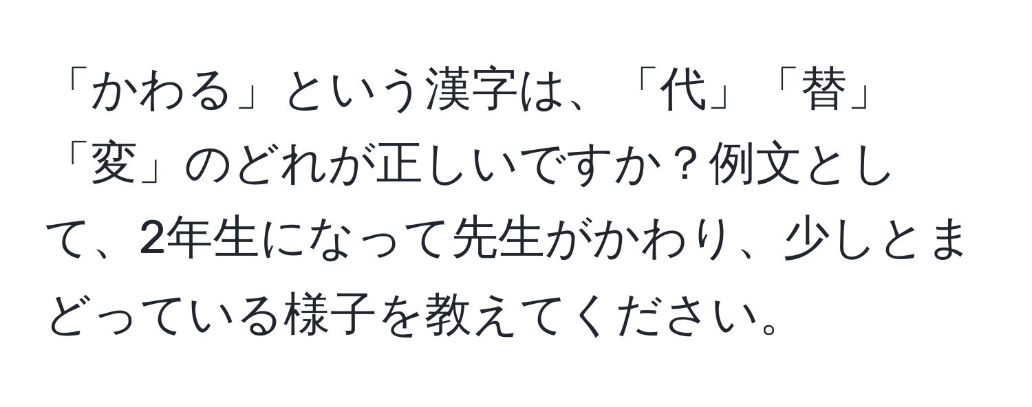 「かわる」という漢字は、「代」「替」「変」のどれが正しいですか？例文として、2年生になって先生がかわり、少しとまどっている様子を教えてください。