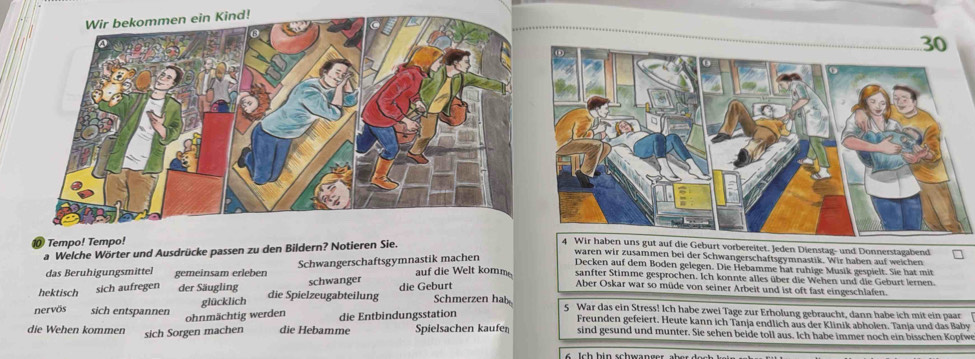 Tempo! Tempo!
a Welche Wörter und Ausdrücke passen zu den Bildern? Notieren Sie.
4 Wir haben uns gut auf die Geburt vorbereitet. Jeden Dienstag- und Donnerstagabend
waren wir zusammen bei der Schwangerschaftsgymnastik. Wir haben auf weichen
Decken auf dem Boden gelegen. Die Hebamme hat ruhige Musik gespielt. Sie hat mit
das Beruhigungsmittel gemeinsam erleben Schwangerschaftsgymnastik machen auf die Welt komm sanfter Stimme gesprochen. Ich konnte alles über die Wehen und die Geburt lernen.
Aber Oskar war so müde von seiner Arbeit und ist oft fast eingeschlafen.
glücklich
hektisch sich aufregen der Säugling die Spielzeugabteilung schwanger die Geburt Schmerzen hab 5 War das ein Stress! Ich habe zwei Tage zur Erholung gebraucht, dann habe ich mit ein paar
ohnmächtig werden die Entbindungsstation
nervös sich entspannen Freunden gefeiert. Heute kann ich Tanja endlich aus der Klinik abholen. Tanja und das Baby
die Wehen kommen sich Sorgen machen die Hebamme Spielsachen kaufen sind gesund und munter. Sie sehen beide toll aus. Ich habe immer noch ein bisschen Kopfwe
6 c h i n schwan ger ab er d e c