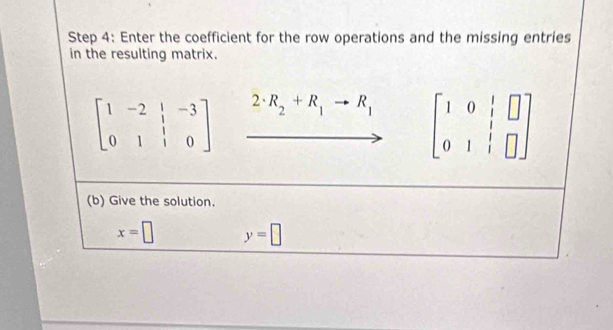 Enter the coefficient for the row operations and the missing entries 
in the resulting matrix.
beginbmatrix 1&-2&|&-3 0&1&|&0endbmatrix 2· R_2+R_1to R_1 beginbmatrix 1&0&|&□  0&1&|&□ endbmatrix
(b) Give the solution.
x=□
y=□