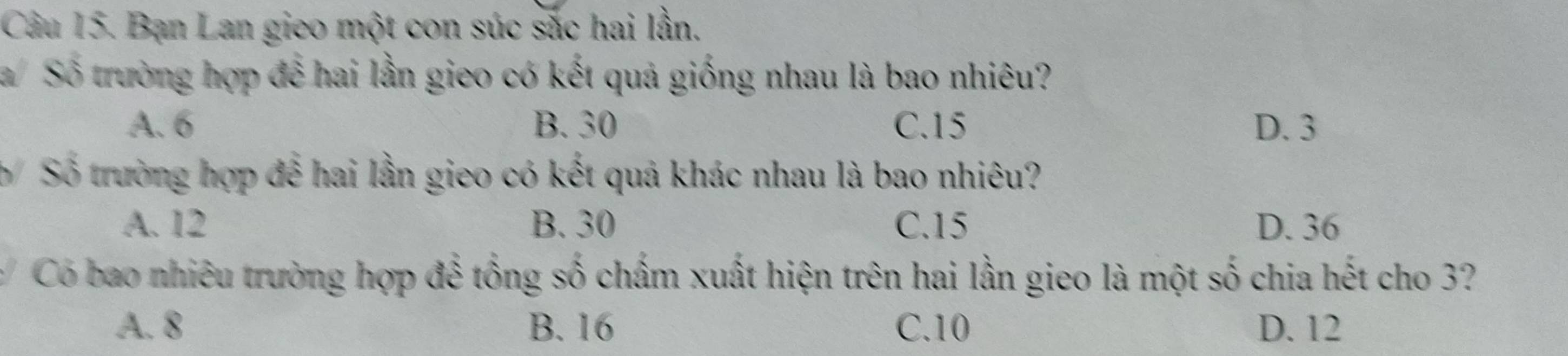 Bạn Lan gieo một con súc sắc hai lần.
/Số trường hợp để hai lần gieo có kết quả giống nhau là bao nhiêu?
A. 6 B. 30 C. 15 D. 3
b Số trường hợp đễ hai lần gieo có kết quả khác nhau là bao nhiêu?
A. 12 B. 30 C. 15 D. 36
Có bao nhiêu trường hợp để tổng số chấm xuất hiện trên hai lần gieo là một số chia hết cho 3?
A. 8 B. 16 C. 10 D. 12