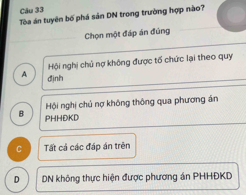 Tòa án tuyên bố phá sản DN trong trường hợp nào?
Chọn một đáp án đúng
Hội nghị chủ nợ không được tổ chức lại theo quy
A định
Hội nghị chủ nợ không thông qua phương án
B PHHĐKD
C Tất cả các đáp án trên
D DN không thực hiện được phương án PHHĐKD