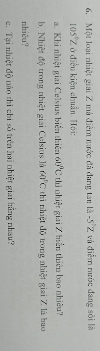 Một loại nhiệt giai Z mà điểm nước đá đang tan là -5^0Z và điểm nước đang sôi là
105°Z ở điều kiện chuẩn. Hỏi: 
a. Khi nhiệt giai Celsius biến thiên 60°C thì nhiệt giai Z biển thiên bao nhiêu? 
b. Nhiệt độ trong nhiệt giai Celsius là 60°C thì nhiệt độ trong nhiệt giai Z là bao 
nhiêu? 
c. Tại nhiệt độ nào thì chỉ số trên hai nhiệt giai bằng nhau?