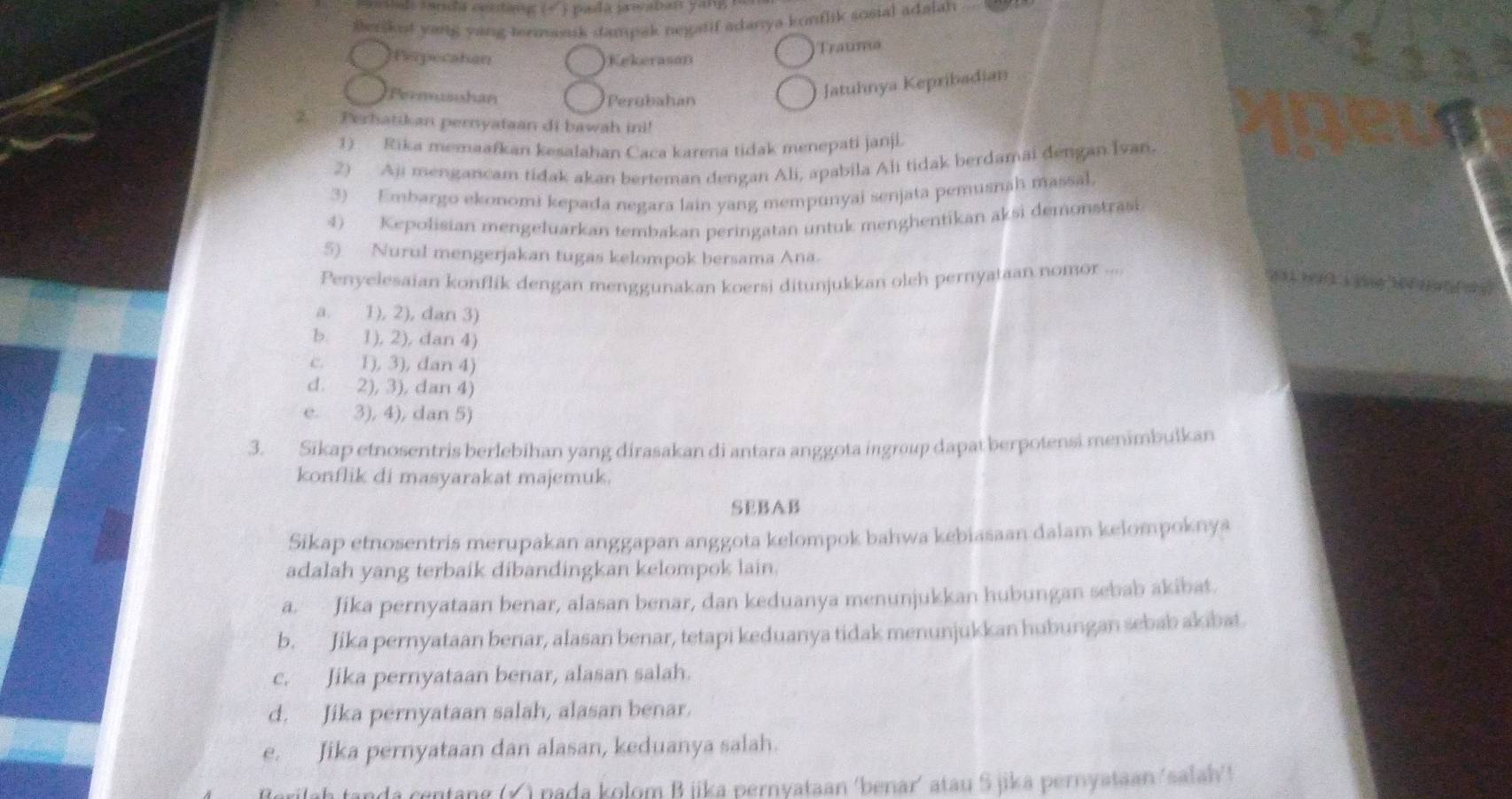 ds farda centang (- ) pada preaban yang   
Berikut yang yang termasuk dampak negatif adanya konflik sosial adalah
Rerpecatan Kekerason
Trauma
Pernosohan Perubahan
Jatuhnya Kepribadian
2. Perhatikan pernyataan di bawah ini!
1) Rika memaafkan kesalahan Caca karena tidak menepati janji.
2) Aji mengancam tidak akan berteman dengan Ali, apabila Ali tidak berdamai đengan Ivan.
3) Embargo ekonomi kepada negara lain yang mempunyai senjata pemusnah massal.
4) Kepolisian mengeluarkan tembakan peringatan untuk menghentikan aksi demonstrasi
5) Nurul mengerjakan tugas kelompok bersama Ana.
Penyelesaian konflik dengan menggunakan koersi ditunjukkan oleh pernyataan nomor ....
a. 1), 2), dan 3)
b. 1), 2), dan 4)
c. 1), 3), dan 4)
d. 2), 3), dan 4)
e. 3), 4), dan 5)
3. Sikap etnosentris berlebihan yang dirasakan di antara anggota ingroup dapat berpotensi menimbulkan
konflik di masyarakat majemuk.
SEBAB
Sikap etnosentris merupakan anggapan anggota kelompok bahwa kebiasaan dalam kelompoknya
adalah yang terbaik dibandingkan kelompok lain.
a. Jika pernyataan benar, alasan benar, dan keduanya menunjukkan hubungan sebab akibat.
b. Jika pernyataan benar, alasan benar, tetapi keduanya tidak menunjukkan hubungan sebab akibat.
c. Jika pernyataan benar, alasan salah.
d. Jika pernyataan salah, alasan benar.
e. Jika pernyataan dan alasan, keduanya salah.
a centang (Ý ) pada kolom B jika pernyataan ‘benar’ atau S jika pernyataan‘salah' >