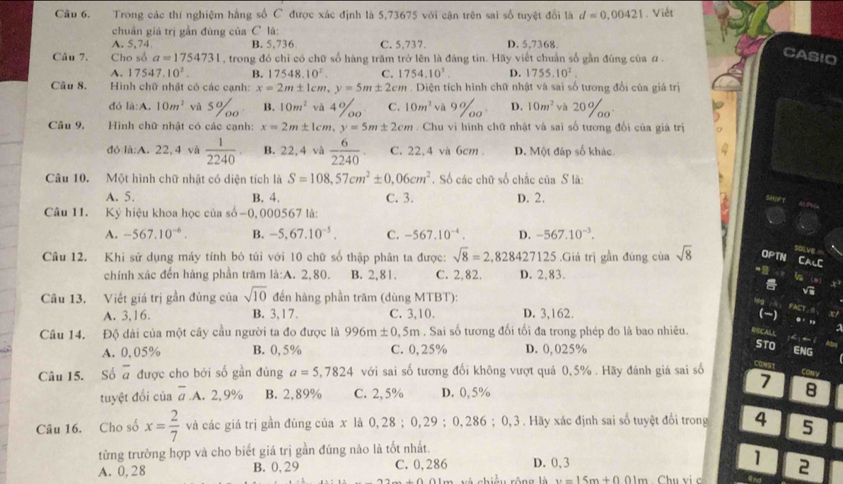 Trong các thí nghiệm hằng số C được xác định là 5,73675 với cận trên sai số tuyệt đổi là d=0,00421. Viết
chuẩn giá trị gần đúng của C là:
A. 5,74 B. 5,736 C. 5,737. D. 5,7368.
Câu 7. Cho số a=1754731 , trong đó chỉ có chữ số hàng trăm trở lên là đáng tin. Hãy viết chuẩn số gần đúng của a .
CASIO
A. 17547.10^2. B. 17548.10^2. C. 1754.10^3. D. 1755.10^2.
Câu 8.  Hình chữ nhật có các cạnh: x=2m± 1cm,y=5m± 2cm. Diện tích hình chữ nhật và sai số tương đổi của giá trị
đó là:A. 10m^2 và 5%o B. 10m^2 và 4%o C. 10m^2 và 9 110° D. 10m^2 và 20%o
Câu 9.  Hình chữ nhật có các cạnh: x=2m± 1cm,y=5m± 2cm. Chu vị hình chữ nhật và sai số tương đối của giá trị
đó là:A. 22,4 và  1/2240 . B. 22,4 và  6/2240 . C. 22,4 và 6cm . D. Một đáp số khác.
Câu 10. Một hình chữ nhật có diện tích là S=108,57cm^2± 0,06cm^2. Số các chữ số chắc của S là:
A. 5. B. 4. C. 3. D. 2.
Câu 11. Ký hiệu khoa học của số-0, 000567 là:
A. -567.10^(-6). B. -5,67.10^(-5). C. -567.10^(-4). D. -567.10^(-3).
salve
Câu 12. Khi sử dụng máy tính bỏ túi với 10 chữ số thập phân ta được: sqrt(8)=2,828427125.Giá trị gần đúng của sqrt(8) uPT
CALC
chính xác đến hàng phần trăm là:A. 2,80. B. 2,81. C. 2,82. D. 2,83.
“
i
Câu 13. Viết giá trị gần đúng của sqrt(10) đến hàng phần trăm (dùng MTBT):
log
PACT
A. 3,16. B. 3,17. C. 3,10. D. 3,162. () ..
Cầu 14. Độ dài của một cây cầu người ta đo được là 996m± 0,5m. Sai số tương đối tối đa trong phép đo là bao nhiêu. RBCALL a 
STO
A. 0,05% B. 0,5% C. 0,25% D. 0, 025% ENG
Câu 15. Số overline a được cho bởi số gần đúng a=5,7824 với sai số tương đối không vượt quá 0,5% . Hãy đánh giá sai số CONST
7 CONV
tuyệt đổi của overline a.A.2,9% B. 2,89% C. 2, 5% D. 0, 5%
8
Câu 16. Cho số x= 2/7  và các giá trị gần đúng của x là 0,28 ; 0,29 ; 0,286 ; 0,3 . Hãy xác định sai số tuyệt đối trong 4 5
từng trường hợp và cho biết giá trị gần đúng nào là tốt nhất.
A. 0, 28 B. 0, 29 C. 0,286 D. 0, 3 1 2
chiều rộng là v=15m+001m Chu vi c and