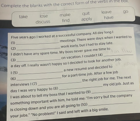 Complete the blanks with the correct form of the verbs in the box. 
take lose make quit leave go 
discuss find apply have
Five years ago I worked at a successful company. All day long I 
meetings. There were days when I wanted to 
(1)_ 
work early, but I had to stay late. 
(2)_ 
I didn't have any spare time. My boss never gave me time to 
on vacation. I couldn't (4) 
(3) 
a day off. I really wasn't happy so I decided to look for another job. 
a new resumé and decided to 
1 (5) 
_ 
(6) for a part-time job. After a few job 
interviews I (7) _the right job for me. The next 
day I was very happy to (8) __my old job. Just as 
I was about to tell my boss that I wanted to (9) 
something important with him, he told me: “I’m sorry but the company 
is closing down and you are all going to (10) 
your jobs." “No problem!" I said and left with a big smile.