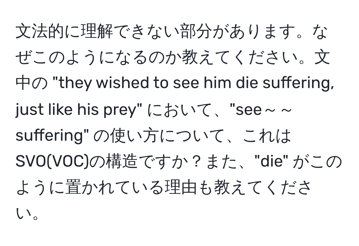 文法的に理解できない部分があります。なぜこのようになるのか教えてください。文中の "they wished to see him die suffering, just like his prey" において、"see～～suffering" の使い方について、これはSVO(VOC)の構造ですか？また、"die" がこのように置かれている理由も教えてください。