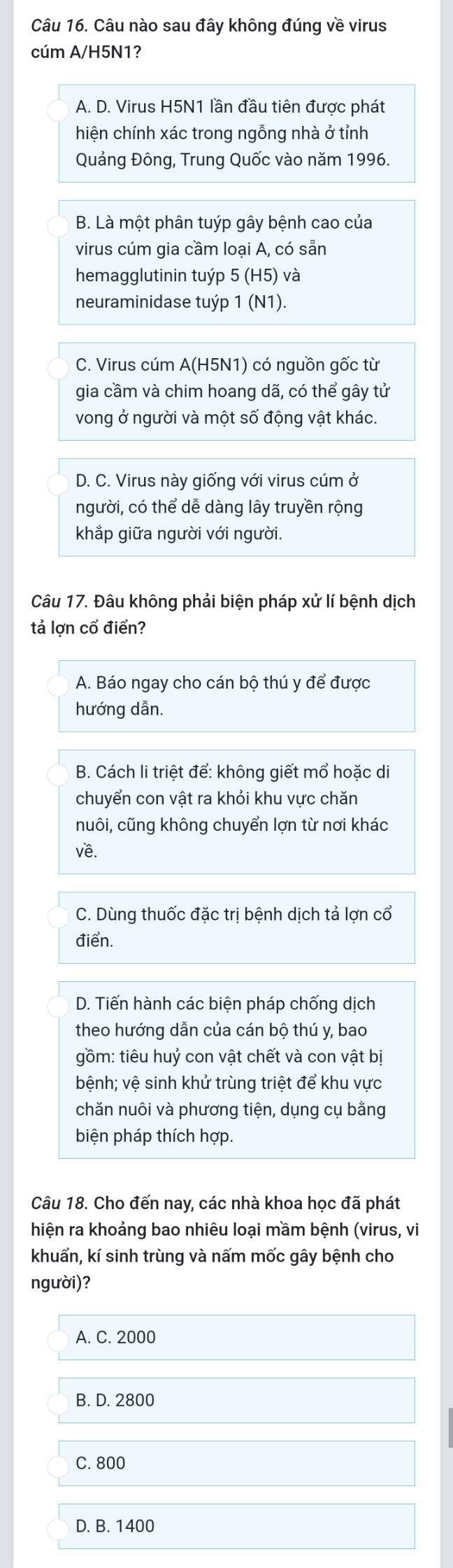 Câu nào sau đây không đúng về virus
cúm A/H5N1?
A. D. Virus H5N1 lần đầu tiên được phát
hiện chính xác trong ngỗng nhà ở tỉnh
Quảng Đông, Trung Quốc vào năm 1996.
B. Là một phân tuýp gây bệnh cao của
virus cúm gia cầm loại A, có sẵn
hemagglutinin tuýp 5 (H5) và
neuraminidase tuýp 1 (N1).
C. Virus cúm A(H5N1) có nguồn gốc từ
gia cầm và chim hoang dã, có thể gây tử
vong ở người và một số động vật khác.
D. C. Virus này giống với virus cúm ở
người, có thể dễ dàng lây truyền rộng
khắp giữa người với người.
Câu 17. Đâu không phải biện pháp xử lí bệnh dịch
tả lợn cổ điển?
A. Báo ngay cho cán bộ thú y để được
hướng dẫn.
B. Cách li triệt để: không giết mổ hoặc di
chuyển con vật ra khỏi khu vực chăn
nuôi, cũng không chuyển lợn từ nơi khác
Về.
C. Dùng thuốc đặc trị bệnh dịch tả lợn cổ
điển.
D. Tiến hành các biện pháp chống dịch
theo hướng dẫn của cán bộ thú y, bao
gồm: tiêu huỷ con vật chết và con vật bị
bệnh; vệ sinh khử trùng triệt để khu vực
chăn nuôi và phương tiện, dụng cụ bằng
biện pháp thích hợp.
Câu 18. Cho đến nay, các nhà khoa học đã phát
hiện ra khoảng bao nhiêu loại mầm bệnh (virus, vi
khuẩn, kí sinh trùng và nấm mốc gây bệnh cho
người)?
A. C. 2000
B. D. 2800
C. 800
D. B. 1400