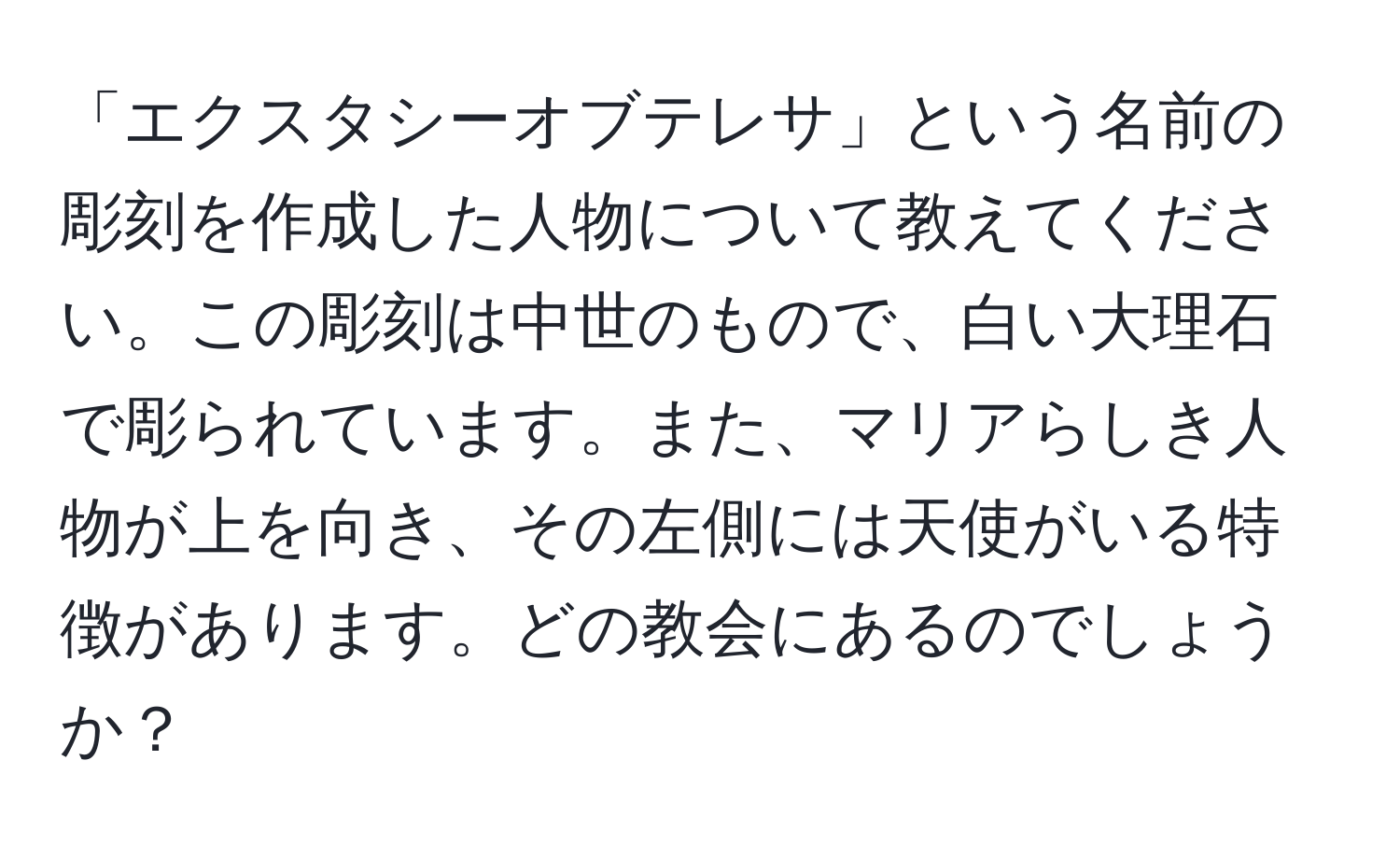 「エクスタシーオブテレサ」という名前の彫刻を作成した人物について教えてください。この彫刻は中世のもので、白い大理石で彫られています。また、マリアらしき人物が上を向き、その左側には天使がいる特徴があります。どの教会にあるのでしょうか？