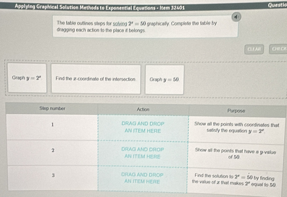Applying Graphical Solution Methods to Exponential Equations - Item 32401 Questic
4
The table outlines steps for solving 2^x=50 graphically. Complete the table by
dragging each action to the place it belongs.
CLEAR CHECK
Graph y=2^x Find the z-coordinate of the intersection. Graph y=50