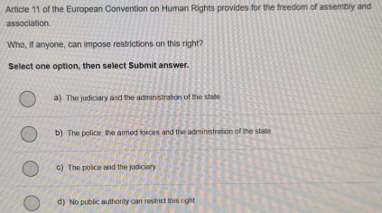 Article 11 of the European Convention on Human Rights provides for the freedom of assembly and
association.
Who, if anyone, can impose restrictions on this right?
Select one option, then select Submit answer.
a) The judiciary and the administration of the state
b) The police, the armed forces and the administration of the state
c) The police and the judiciary
d) No public authority can restrict this right