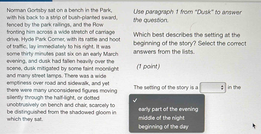 Norman Gortsby sat on a bench in the Park, Use paragraph 1 from “Dusk” to answer
with his back to a strip of bush-planted sward,
fenced by the park railings, and the Row the question.
fronting him across a wide stretch of carriage Which best describes the setting at the
drive. Hyde Park Corner, with its rattle and hoot
of traffic, lay immediately to his right. It was beginning of the story? Select the correct
some thirty minutes past six on an early March answers from the lists.
evening, and dusk had fallen heavily over the
scene, dusk mitigated by some faint moonlight (1 point)
and many street lamps. There was a wide
emptiness over road and sidewalk, and yet
there were many unconsidered figures moving The setting of the story is a in the
silently through the half-light, or dotted
unobtrusively on bench and chair, scarcely to
be distinguished from the shadowed gloom in early part of the evening
which they sat. middle of the night
beginning of the day