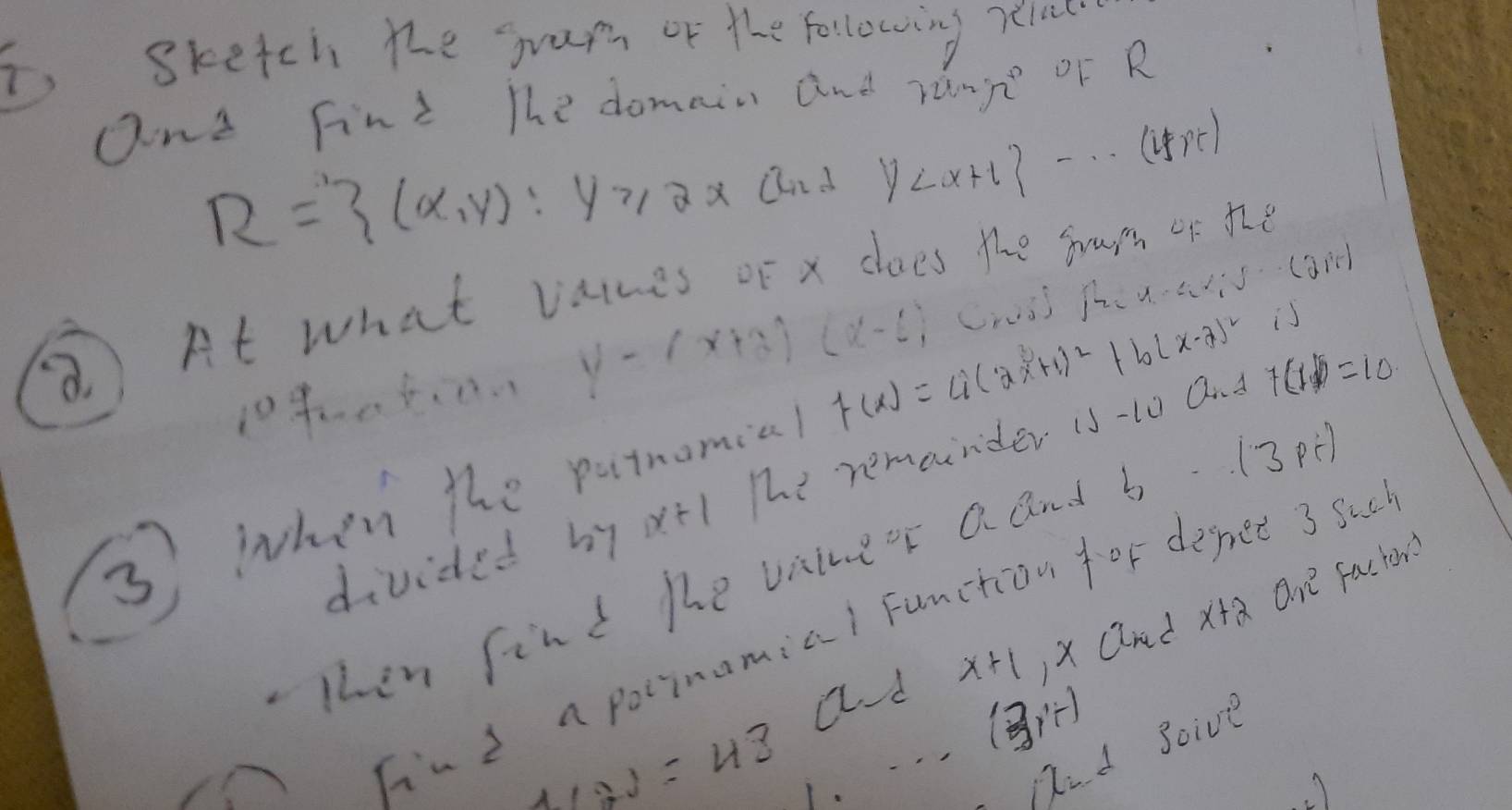 i, sketch the jram or the following relac 
and Fint The domain and zange OF R
R= (x,y):y≥slant 2xch2 y
⑧ At what valces of x does the sam of te 
1040 5. 0.. y-(x+3)(x-6)
s 
3 when the patmomial f(x)=a(2x+1)^2+b(x-7)^2 Crusj pc u· 4isqrt(30)
divided by xt 1 The remainder is-to and +6 =10
Then find he vaineor a and b- 13p
x+1 )x aanad x+a On factor 
hind a poinamial Function for depet 3 Sac 
ad (3,-1)
4(2)=43 1. Dd soive 
A