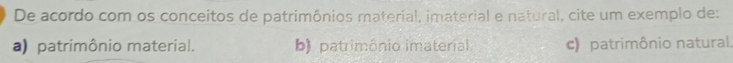 De acordo com os conceitos de patrimônios material, imaterial e natural, cite um exemplo de:
a) patrimônio material. b) patrimônio imaterial. c) patrimônio natural.