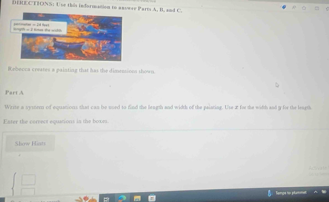 DIRECTIONS: Use this information to answer Parts A, B, and C.
Rebecca creates a painting that has the dimensions shown.
Part A
Write a system of equations that can be used to find the length and width of the painting. Use æ for the width and y for the length.
Enter the correct equations in the boxes.
Show Hints
beginarrayl □  □ endarray.
Temps to plummet