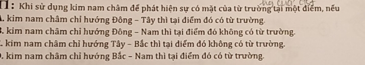 11: Khi sử dụng kim nam châm để phát hiện sự có mặt của từ trường tại một điểm, nếu
A. kim nam châm chỉ hướng Đông - Tây thì tại điểm đó có từ trường
3. kim nam châm chỉ hướng Đông - Nam thì tại điểm đó không có từ trường.
2. kim nam châm chỉ hướng Tây - Bắc thì tại diểm đó không có từ trường.
0. kim nam châm chỉ hướng Bắc - Nam thì tại điểm đó có từ trường.