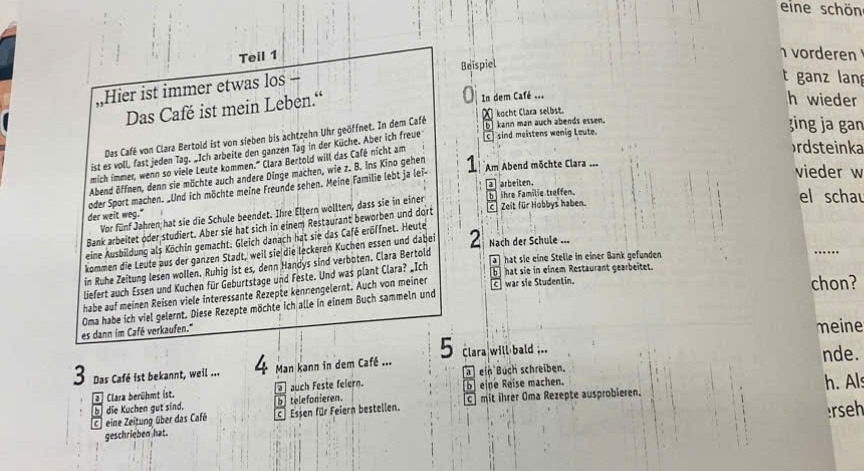 eine schön
Teil 1
vorderen 
Hier ist immer etwas los - Beispiel
t ganz lan
Das Café ist mein Leben.“ In dem Café ...
h wieder
b] kann man auch abends essen.
zing ja gan
Das Café von Clara Bertold ist von sieben bis achtzehn Uhr geöffnet. In dem Café χ kocht Clara selbst.
ist es voll, fast jeden Tag. „Ich arbeite den ganzen Tag in der Küche. Aber ich freue c] sind meistens wenig Leute.
mich immer, wenn so viele Leute kommen.' Clara Bertold will das Café nicht am
ordsteinka
vieder w
Abend öffnen, denn sie möchte auch andere Dinge machen, wie z. B. ins Kino gehen
a arbeiten.
oder Sport machen. Und ich möchte meine Freunde sehen. Meine Familie lebt ja lei- 1 Am Abend möchte Clara ...
der weit weg." bihre Familie treffen.
Vor fünf Jahren hat sie die Schule beendet. Ihre Eltern wollten, dass sie in einer
el schau
Bank arbeitet oder studiert. Aber sie hat sich in einem Restaurant beworben und dort c Zeit für Hobbys haben.
eine Ausbildung als Köchin gemacht; Gleich danach hat sie das Café eröffnet. Heute
kommen die Leute aus der ganzen Stadt, weil sie die leckeren Küchen essen und dabei 2 Nach der Schule ---
ahat sie eine Stelle in einer Bank gefunden
in Ruhe Zeitung lesen wollen. Ruhig ist es, denn Handys sind verboten. Clara Bertold
_
liefert auch Essen und Kuchen für Geburtstage und Feste. Und was plant Clara? _Ich
b  hat sie in einem Restaurant gearbeitet.
habe auf meinen Reisen viele interessante Rezepte kennengelernt. Auch von meiner cwar sie Studentin. chon?
Oma habe ich viel gelernt. Diese Rezepte möchte ich alle in einem Buch sammeln und
es dann im Café verkaufen.'''
meine
5 Clara will bald ...
3 Das Café ist bekannt, weil ... 4 Man kann in dem Café ...  ein Buch schreiben. nde.
2 Clara berühmt ist.  auch Feste feiern. b eine Reise machen. h. Als
b telefonieren.
C eine Zeitung über das Café die Kuchen gut sind. C Essen für Feiern bestellen. c mit ihrer Oma Rezepte ausprobieren.
b
erseh
geschrieben hat.