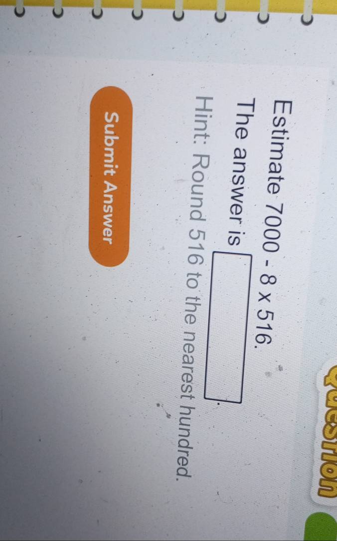 cuestion 
Estimate 7000-8* 516. 
The answer is □. 
Hint: Round 516 to the nearest hundred. 
Submit Answer