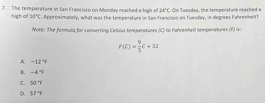 The temperature in San Francisco on Monday reached a high of 24°C. On Tuesday, the temperature reached a
high of 10°C. Approximately, what was the temperature in San Francisco on Tuesday, in degrees Fahrenheit?
Note: The formula for converting Celsius temperatures (C) to Fahrenheit temperatures (F) is:
F(C)= 9/5 C+32
A. -12°F
B. -4°F
C. 50°F
D. 57°F