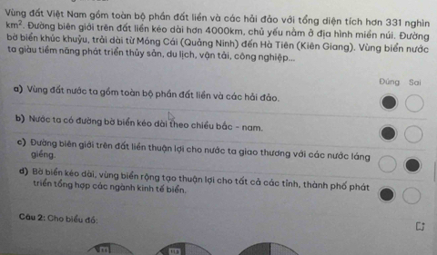 Vùng đất Việt Nam gồm toàn bộ phần đất liền và các hải đảo với tổng diện tích hơn 331 nghìn
km^2. Đường biên giới trên đất liền kéo dài hơn 4000km, chủ yếu nằm ở địa hình miền núi. Đường 
bờ biển khúc khuỷu, trải dài từ Móng Cái (Quảng Ninh) đến Hà Tiên (Kiên Giang). Vùng biển nước 
ta giàu tiềm năng phát triển thủy sản, du lịch, vận tải, công nghiệp... 
Đúng Sai 
a) Vùng đất nước ta gồm toàn bộ phần đất liền và các hải đảo. 
_ 
b) Nước ta có đường bờ biển kéo dài theo chiều bắc - nam. 
c) Đường biên giới trên đất liền thuận lợi cho nước ta giao thương với các nước láng_ 
giéng 
đ) Bờ biển kéo dài, vùng biển rộng tạo thuận lợi cho tất cả các tỉnh, thành phố phát_ 
triển tổng hợp các ngành kinh tế biển. 
Câu 2: Cho biểu đồ: