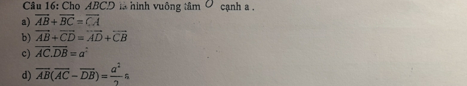 Cho ABCD là hình vuông tâm ở cạnh a.
a) vector AB+vector BC=vector CA
b) vector AB+vector CD=vector AD+vector CB
c) vector AC.vector DB=a^2
d) overline AB(overline AC-overline DB)= a^2/2 widehat a