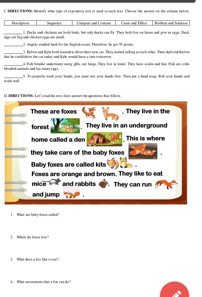 DIRECTIONS: Identify what type of expository text is used in each text. Choose the answer on the column below. 
_1. Ducks and chickens are both birds, but only ducks can fly. They both live on farms and give us eggs. Duck 
eggs are big and chicken eggs are small. 
_2. Angelo studied hard for the English exam. Therefore, he got 95 points. 
_3. Kelvin and Kyle both wanted to drive their new car. They started yelling at each other. Their dad told Kelvin 
that he could drive the car today and Kyle would have a turn tomorrow. 
_4. Fish breathe underwater using gills, not lungs. They live in water. They have scales and fins. Fish are cold- 
blooded animals and lay many eggs. 
_5. To properly wash your hands, you must wet your hands first. Then put a hand soap. Rub your hands and 
wash well. 
II. DIRECTIONS: Let’s read the text, then answer the questions that follow. 
1. What are baby foxes called? 
2. Where do foxes live? 
3. What does a fox like to eat? 
4. What movements that a fox can do?