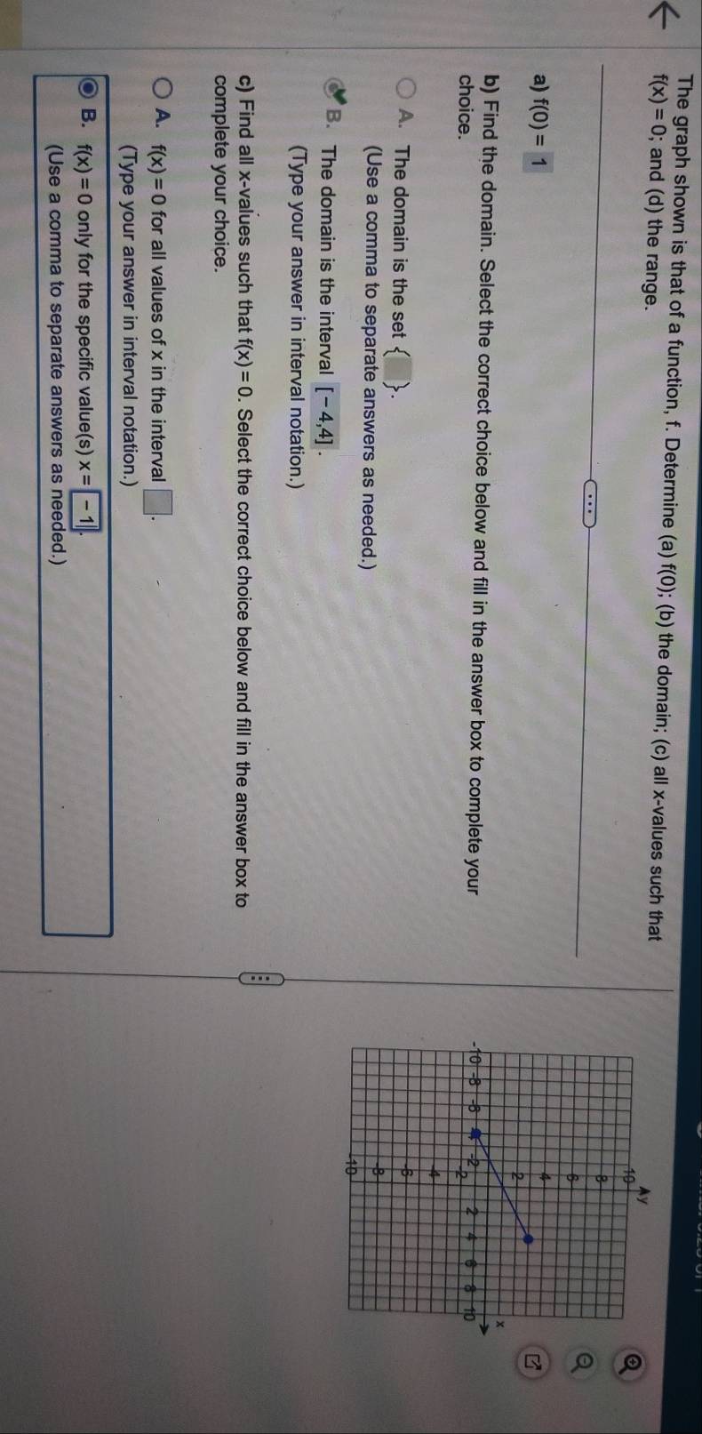 The graph shown is that of a function, f. Determine (a) f(0) ); (b) the domain; (c) all x -values such that
f(x)=0; and (d) the range.
a) f(0)=1
b) Find the domain. Select the correct choice below and fill in the answer box to complete your
choice.
A. The domain is the set  □ 
(Use a comma to separate answers as needed.)
B. The domain is the interval [-4,4]. 
(Type your answer in interval notation.)
c) Find all x -values such that f(x)=0. Select the correct choice below and fill in the answer box to
complete your choice.
A. f(x)=0 for all values of x in the interval □. 
(Type your answer in interval notation.)
B. f(x)=0 only for the specific value(s) x=-1
(Use a comma to separate answers as needed.)