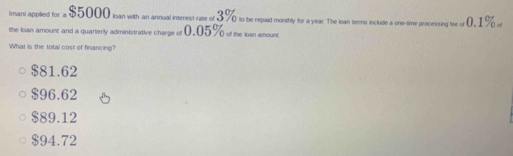 Imani applied for a $5000 loan with an annual interest rate of 3% to be repaid monthly for a year. The loan terms include a one-time processing fee of 0,1% of
the loan amount and a quarterly administrative charge of 0,05% of the loan amount.
What is the total cost of financing?
$81.62
$96.62
$89.12
$94.72