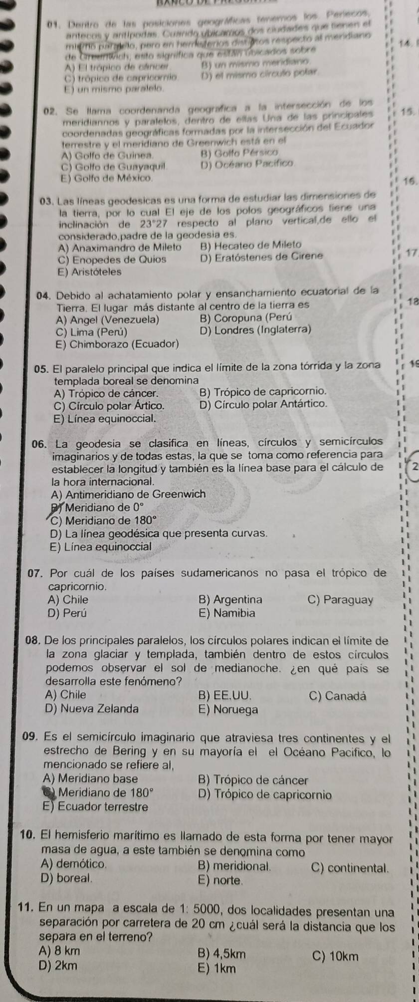 Dentro de las posiciones geográficas tenemos los. Perlecos,
antecos y antípodas. Cuando ubicamos dos ciudades que tienen el
mismo pargíclo, pero en hemisterios dist aros respecto al mendiano r 14.1
de Greentwich, esto signífica que están ublicados sobre
A) El trópico de cáncer B) un mismo meridiano
C) trópico de capricornio D) el mismo círculo potar.
E) un mismo paralelo
02. Se llama coordenanda geografica a la intersección de los
meridiannos y paralelos, dentro de eltas Una de las princípales 15.
coordenadas geográficas formadas por la intersección del Ecuador
terrestre y el meridiano de Greenwich está en el
A) Golfo de Guinea. B) Golfo Pérsico
C) Golfo de Guayaquil D) Océano Pacífico
E) Golfo de México.
16.
03. Las líneas geodesicas es una forma de estudiar las dimensiones de
la tierra, por lo cual El eje de los polos geográficos tiene una
inclinación de 23°27 respecto al plano vertical,de ello el 1
considerado,padre de la geodesia es.
A) Anaximandro de Mileto B) Hecateo de Mileto
C) Enopedes de Quios D) Eratóstenes de Cirene
17
E) Aristóteles
04. Debido al achatamiento polar y ensanchamiento ecuatorial de la
Tierra. El lugar más distante al centro de la tierra es
18
A) Angel (Venezuela) B) Coropuna (Perú
C) Lima (Perú) D) Londres (Inglaterra)
E) Chimborazo (Ecuador)
05. El paralelo principal que indica el límite de la zona tórrida y la zona
templada boreal se denomina
A) Trópico de cáncer. B) Trópico de capricornio.
C) Círculo polar Ártico. D) Círculo polar Antártico.
E) Línea equinoccial.
06. La geodesia se clasifica en líneas, círculos y semicírculos
imaginarios y de todas estas, la que se toma como referencia para
establecer la longitud y también es la línea base para el cálculo de
la hora internacional.
A) Antimeridiano de Greenwich
P) Meridiano de 0°
C) Meridiano de 180°
D) La línea geodésica que presenta curvas.
E) Línea equinoccial
07. Por cuál de los países sudamericanos no pasa el trópico de
capricornio.
A) Chile B) Argentina C) Paraguay
D) Perú E) Namibia
08. De los principales paralelos, los círculos polares indican el límite de
la zona glaciar y templada, también dentro de estos círculos
podemos observar el sol de medianoche. ¿en qué país se
desarrolla este fenómeno?
A) Chile B) EE.UU. C) Canadá
D) Nueva Zelanda E) Noruega
09. Es el semicírculo imaginario que atraviesa tres continentes y el
estrecho de Bering y en su mayoría el el Océano Pacifico, lo
mencionado se refiere al,
A) Meridiano base B) Trópico de cáncer
Meridiano de 180° D) Trópico de capricornio
E) Ecuador terrestre
10. El hemisferio marítimo es llamado de esta forma por tener mayor
masa de agua, a este también se denomina como
A) demótico B) meridional. C) continental.
D) boreal. E) norte.
11. En un mapa a escala de 1: 5000, dos localidades presentan una
separación por carretera de 20 cm ¿cuál será la distancia que los
separa en el terreno?
A) 8 km B) 4,5km C) 10km
D) 2km E) 1km