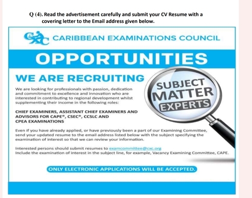 Q(4) ). Read the advertisement carefully and submit your CV Resume with a 
covering letter to the Email address given below. 
CARIBBEAN EXAMINATIONS COUNCIL 
OPPORTUNITIES 
WE ARE RECRUITING 
We are looking for professionals with passion, dedication 
subJECT 
and commitment to excellence and innovation who are 
interested in contributing to regional development whilst MATTER 
supplementing their income in the following roles: 
CHIEF EXAMINERS, ASSISTANT CHIEF EXAMINERS AND 
CPEA EXAMINATIONS , CCSLC AND EXPERTS 
ADVISORS FOR CAPE®, CSEC® 
Even if you have already applied, or have previously been a part of our Examining Committee, 
send your updated resume to the email address listed below with the subject specifying the 
examination of interest so that we can review vour information. 
Interested persons should submit resumes to examcommittee @ cc org 
Include the examination of interest in the subject line, for example, Vacancy Examining Committee, CAPE 
ONLY ELECTRONIC APPLICATIONS WILL BE ACCEPTED.