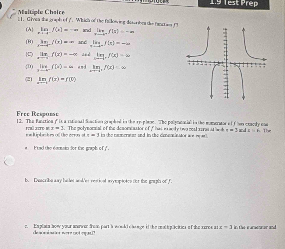 1.9 Test Prep
Multiple Choice
11. Given the graph of f. Which of the following describes the function f?
(A) limlimits _xto -4^-f(x)=-∈fty and limlimits _xto -4^+f(x)=-∈fty
(B) limlimits _xto -4^-f(x)=∈fty and limlimits _xto -4^+f(x)=-∈fty
(C) limlimits _xto -4^-f(x)=-∈fty and limlimits _xto -4^+f(x)=∈fty
(D) limlimits _xto -4^-f(x)=∈fty and limlimits _xto -4^+f(x)=∈fty
(E) limlimits _xto -4f(x)=f(0)
Free Response
12. The function f is a rational function graphed in the xy -plane. The polynomial in the numerator of f has exactly one
real zero at x=3. The polynomial of the denominator of f has exactly two real zeros at both x=3 and x=6. The
multiplicities of the zeros at x=3 in the numerator and in the denominator are equal.
a. Find the domain for the graph of f.
b. Describe any holes and/or vertical asymptotes for the graph of f.
c. Explain how your answer from part b would change if the multiplicities of the zeros at x=3 in the numerator and
denominator were not equal?