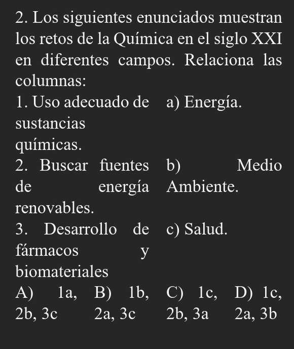 Los siguientes enunciados muestran
los retos de la Química en el siglo XXI
en diferentes campos. Relaciona las
columnas:
1. Uso adecuado de a) Energía.
sustancias
químicas.
2. Buscar fuentes I b) Medio
de energía Ambiente.
renovables.
3. Desarrollo de c) Salud.
fármacos y
biomateriales
A) 1a, B) 1b, C) 1c, D) 1c,
2b, 3c 2a, 3c 2b, 3a 2a, 3b