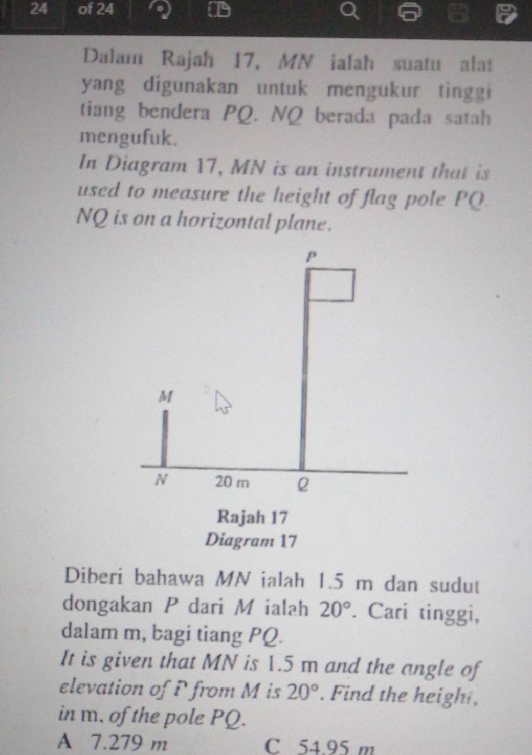 of 24
Dalam Rajah 17, MN ialah suatu alat
yang digunakan untuk mengukur tinggi
tiang bendera PQ. NQ berada pada satah
mengufuk.
In Diagram 17, MN is an instrument that is
used to measure the height of flag pole PQ.
NQ is on a horizontal plane.
P
M
N 20 m Q
Rajah 17
Diagram 17
Diberi bahawa MN ialah 1.5 m dan sudut
dongakan P dari M ialah 20°. Cari tinggi,
dalam m, bagi tiang PQ.
It is given that MN is 1.5 m and the angle of
elevation of P from M is 20°. Find the heigh ,
in m. of the pole PQ.
A 7.279 m C 54.95 m