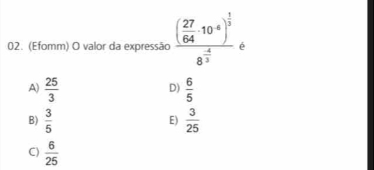 (Efomm) O valor da expressão frac ( 27/64 · 10^(-8))^ 1/3 8^(frac -4)3 é
A)  25/3   6/5 
D)
B)  3/5   3/25 
E)
C)  6/25 