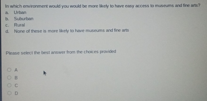 In which environment would you would be more likely to have easy access to museums and fine arts?
a. Urban
b. Suburban
c. Rural
d. None of these is more likely to have museums and fine arts
Please select the best answer from the choices provided
A
B
C
D