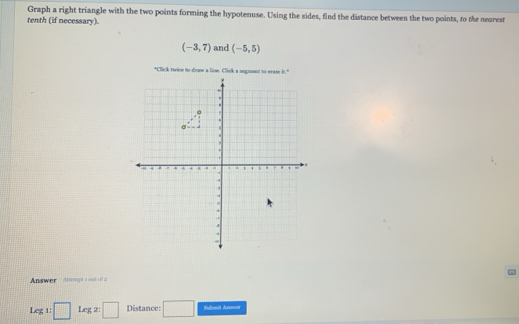 Graph a right triangle with the two points forming the hypotenuse. Using the sides, find the distance between the two points, to the neorest 
tenth (if necessary).
(-3,7) and (-5,5)
Answer aomgt s o o = 
Leg1:□ Leg x□ Distance: □ Submit Anavar