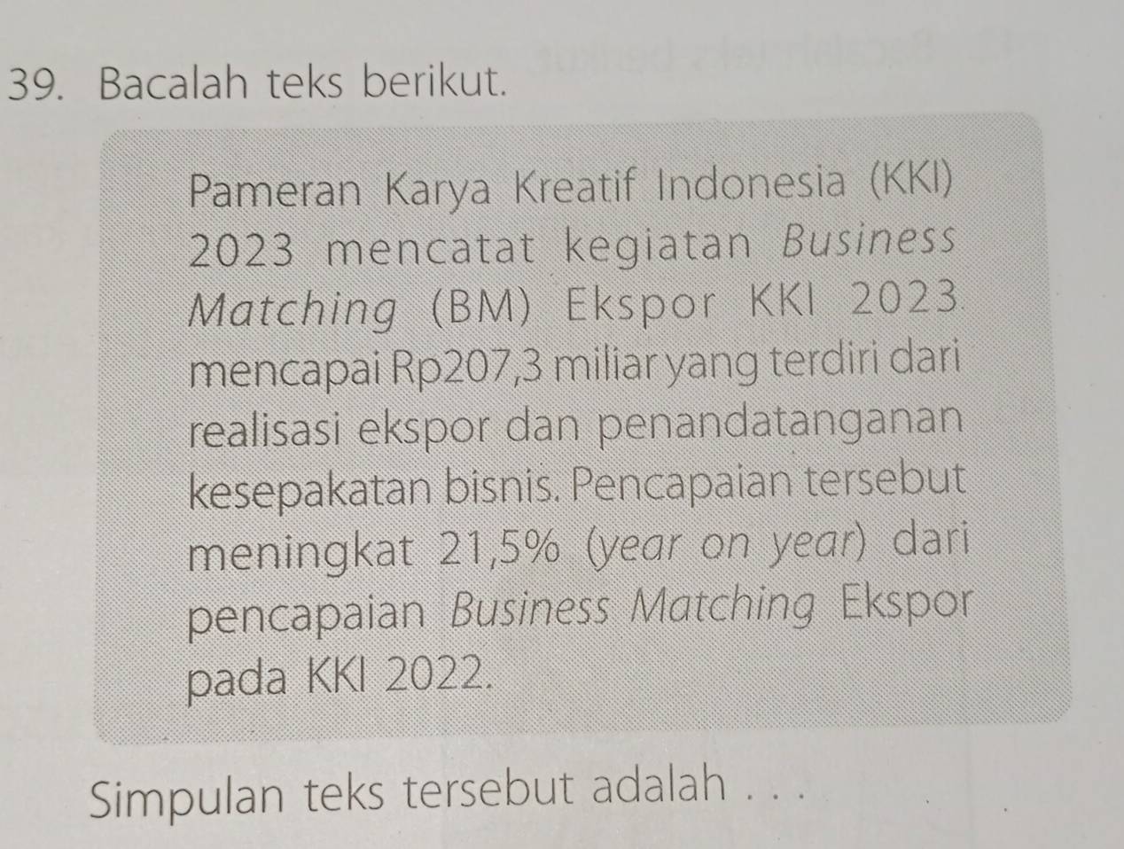 Bacalah teks berikut. 
Pameran Karya Kreatif Indonesia (KKI) 
2023 mencatat kegiatan Business 
Matching (BM) Ekspor KKI 2023. 
mencapai Rp207,3 miliar yang terdiri dari 
realisasi ekspor dan penandatanganan 
kesepakatan bisnis. Pencapaian tersebut 
meningkat 21,5% (year on year) dari 
pencapaian Business Matching Ekspor 
pada KKI 2022. 
Simpulan teks tersebut adalah . . .