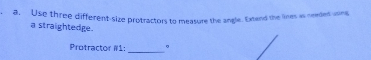 Use three different-size protractors to measure the angle. Extend the lines as needed using 
a straightedge. 
Protractor #1:_ 
。