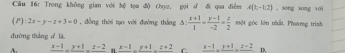 Trong không gian với hệ tọa độ Oxyz, gọi d đi qua điểm A(1;-1;2) , song song với
(P): 2x-y-z+3=0 , đồng thời tạo với đường thẳng Δ:  (x+1)/1 = (y-1)/-2 = z/2  một góc lớn nhất. Phương trình
đường thắng d là.
frac x-1=frac y+1=frac z-2
A. . B. frac x-1=frac y+1=frac z+2 C. frac x-1=frac y+1=frac z-2 . D.